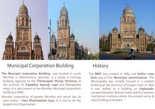 The Muncipal corporation Building was located in south
Mumbai in Maharashtra, Mumbai, is a grade a heritage
building opposite to the Chhatrapati Shivaji Terminus at
the junction of Padabhai Naoroji road and Mahapalika
marg. It is also known as the Bombay Muncipal corporation
building or BMC.
Mumbai corporation of greater Mumbai and which has its
own motto – Yato Dharmastato Jaya. It is said to be the
largest civic Organisation
The BMC was created in 1865 and Arthur craw
ford was it first Municipal commissioner. The
Municipality was Initially housed in a modest
building at the terminus of Girgam road. In 1870
it was shifted to a building on Esplanade.
Located between Watson hotel and the Sassoon
mechanism institute where the present army &
navy building is situated
 