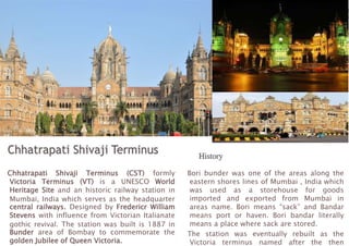 Chhatrapati Shivaji Terminus (CST) formly
Victoria Terminus (VT) is a UNESCO World
Heritage Site and an historic railway station in
Mumbai, India which serves as the headquarter
central railways. Designed by Fredericr William
Stevens with influence from Victorian Italianate
gothic revival. The station was built is 1887 in
Bunder area of Bombay to commemorate the
golden Jubilee of Queen Victoria.
Bori bunder was one of the areas along the
eastern shores lines of Mumbai , India which
was used as a storehouse for goods
imported and exported from Mumbai in
areas name. Bori means “sack” and Bandar
means port or haven. Bori bandar literally
means a place where sack are stored.
The station was eventually rebuilt as the
Victoria terminus named after the then
 