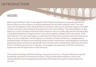 HISTORY
Before 1857 the British rulers in India applied Gothic Revival architecture incorporating Greek and
Roman features such as columns, triangular pediments for the public building in India. The main
reason for the adoption of this classical style for the British rulers was to retain the image as the holder
of power and status and to distance themselves from the native Indians. The Indian Rebellion of 1857
began as a mutiny of sepoys of the East India Company's army on 10 May 1857 and this 'Revolt of 1857'
compelled the Britishers to legitimize their rule and to establish confidence from the natives of the
colonized land. The rulers also began to understand that India had an architectural history that was as
deep as it was complicated. James Ferguson, an historian of Indian architecture, categorized and
evaluated Indian architecture and buildings based on their characteristics and proposed his conclusion
stating that Indian architecture sporadically went into diminution and therefore need to be revived by
British. The British government in India also encouraged a new generation of British architects to
experiment with the style known as Indo Saracenic.
The architectural deigns of British buildings, monuments, forts etc. in the post-Renaissance period
formed the inspiration for the British architects. They built the public buildings in India as per
advanced British structural engineering standards of the 1800's and used iron, steel and poured
concrete.
INTRODUCTION
 