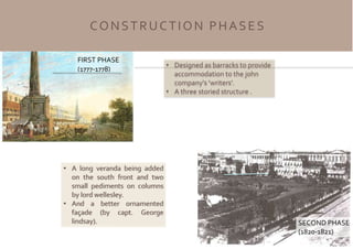FIRST PHASE
(1777-1778)
SECOND PHASE
(1820-1821)
• Designed as barracks to provide
accommodation to the john
company's ‘writers’.
• A three storied structure .
• A long veranda being added
on the south front and two
small pediments on columns
by lord wellesley.
• And a better ornamented
façade (by capt. George
lindsay).
CONSTRUCTION PHASES
 