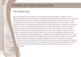FORMS OF INDO SARACENIC
The Palladian Style
When the British became a power, there were three styles prevalent in England viz. the
Palladian, Baroque and theVictorian.The Palladian style of architecture is based on the works of
Andrea Palladio (17th century) of Italy. It could be identified with a few features such as the
ceilings as an ornamental focus, mouldings often featuring masks, terms and shells or other
depictions of nature, fireplaces and wall painting. A great central tower rising from a succession
of traced roofs is one important characteristic of this style.The another important feature is
Palladian window, which consists of a central section with semi circular arch over and two
sections on either sides, all supported by pillars, as shown in the adjacent image.This was a
feature inculcated in India in some buildings (in Lucknow for example) though as such we
don’t find any monument made purely on Palladian style. La Martiniere LucknowThe early
Britons sought to introduce the Palladian style in the form of the La Martiniere in Lucknow.
It was built by Claude Martin, a wealthy eighteenth-century Frenchman, who was an
officer in the French and later the British East India Company. Martin acquired his fortune
while serving Asaf-ud-Daula, the nawab wazir of Awadh, and was reputedly the richest
Frenchman in India.The building, called Constantia at that time is now serves as a
college.
 