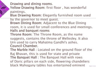 Drawing and dining rooms.
Yellow Drawing Room: first floor , has wonderful
paintings.
Blue Drawing Room: Elegantly furnished room used
by the governor to meet guest.
Brown Dining Room: Adjacent to the Blue Dining
room, it is used for small conferences and meetings.
Halls and banquet rooms
Throne Room: The Throne Room, as the name
suggests, contains the throne of Wellesley. It also
Urn used to carry Mahatma Gandhi's ashes.
Council Chamber.
The Marble Hall : Located on the ground floor of the
Raj Bhavan, this is used for state and private
The Banquet Hall : The Banquet Hall with rows
of Doric pillars on each side, flowering chandeliers
black Mahogany tables has entertained eminent
 