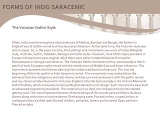 The Victorian Gothic Style
When, India saw the emergence of presidencies of Madras, Bombay and Bengal, the fashion in
England was of Gothic revival and neoclassical architecture. At the same time, the Victorian style was
also in vogue. So, in the years to come, the buildings and monuments saw a mix of Indian (Mughal)
style, Victorian, Gothic, Palladian, Baroque and other styles. However, none of the styles prevalent in
Europe in those times were original. All of them were either imitated features from earlier
Romanesque or Georgian architecture. The Victorian Gothic Architecture thus, was basically a hotch-
potch of early European styles mixed with the introduction of Middle East and Asian influences. This
monument represents the themes deriving from Indian traditional architecture. This was the
beginning of the Indo-gothic or Indo-Saracenic revival. The monuments now created drew the
elements from the indigenous and indo-Islamic architecture and combined it with the gothic revival
and neo-classical styles favoured in Victorian England. One the best example is the Victoria Memorial
Hall of Kolkata, which inculcates numerous Mughal elements in its design. Such monuments were built
on advanced engineering standards. The material such as steel, Iron and poured concrete started
getting used. The most important features of the buildings of this revival were as follows: Bulbous
domes along with many miniature domes Overhanging eaves Pointed arches, cusped arches, or
scalloped arches Vaulted roofs Domed chhatris, pinnacles, towers and minarets Open pavilions
Pierced arcades.
FORMS OF INDO SARACENIC
 