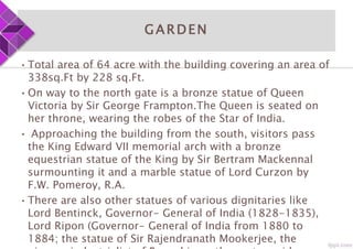 GARDEN
•Total area of 64 acre with the building covering an area of
338sq.Ft by 228 sq.Ft.
•On way to the north gate is a bronze statue of Queen
Victoria by Sir George Frampton.The Queen is seated on
her throne, wearing the robes of the Star of India.
• Approaching the building from the south, visitors pass
the King Edward VII memorial arch with a bronze
equestrian statue of the King by Sir Bertram Mackennal
surmounting it and a marble statue of Lord Curzon by
F.W. Pomeroy, R.A.
•There are also other statues of various dignitaries like
Lord Bentinck, Governor- General of India (1828-1835),
Lord Ripon (Governor- General of India from 1880 to
1884; the statue of Sir Rajendranath Mookerjee, the
 