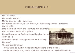 PHILOSOPHY : -
• Built in 1900s.
• Working in Madras.
• Mental state on Indo- Saracenic.
• But wanted to do new, as last project, hence developed Indo- Saracenic
revival style.
• Lots of inspirations in one structure. Not disorderly mix of design elements.
• Also known as Amba villas palace.
• Currently owned by Wodeyars(royal family of Mysore).
• 1897-1912
• Additions later in 1940—public durbar hall wing
• Fireproof.
• The maharani insisted-
– new palace be built in model and foundations of the old one.
– In the reconstruction, stone, brick and iron should be the chief materials.
 