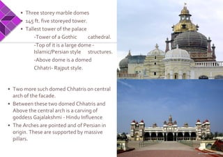 • Three storey marble domes
• 145 ft. five storeyed tower.
• Tallest tower of the palace
-Tower of a Gothic cathedral.
-Top of it is a large dome -
Islamic/Persian style structures.
-Above dome is a domed
Chhatri- Rajput style.
• Two more such domed Chhatris on central
arch of the facade.
• Between these two domed Chhatris and
Above the central arch is a carving of
goddess Gajalakshmi - Hindu Influence
• The Arches are pointed and of Persian in
origin. These are supported by massive
pillars.
 