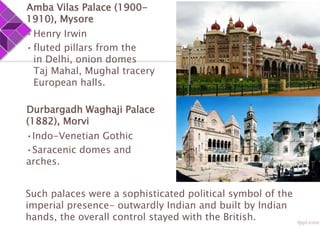 Amba Vilas Palace (1900-
1910), Mysore
•Henry Irwin
•fluted pillars from the
in Delhi, onion domes
Taj Mahal, Mughal tracery
European halls.
Durbargadh Waghaji Palace
(1882), Morvi
•Indo-Venetian Gothic
•Saracenic domes and
arches.
Such palaces were a sophisticated political symbol of the
imperial presence- outwardly Indian and built by Indian
hands, the overall control stayed with the British.
 