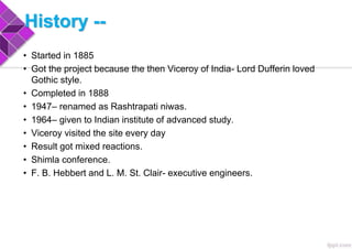 History --
• Started in 1885
• Got the project because the then Viceroy of India- Lord Dufferin loved
Gothic style.
• Completed in 1888
• 1947– renamed as Rashtrapati niwas.
• 1964– given to Indian institute of advanced study.
• Viceroy visited the site every day
• Result got mixed reactions.
• Shimla conference.
• F. B. Hebbert and L. M. St. Clair- executive engineers.
 