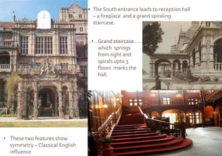 • The South entrance leads to reception hall
– a fireplace and a grand spiraling
staircase.
• Grand staircase
which springs
from right and
spirals upto 3
floors marks the
hall.
• These two features show
symmetry – Classical English
influence
 
