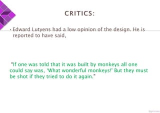 CRITICS:
•Edward Lutyens had a low opinion of the design. He is
reported to have said,
“If one was told that it was built by monkeys all one
could say was, ‘What wonderful monkeys!' But they must
be shot if they tried to do it again.”
 