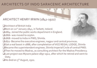 ARCHITECTS OF INDO SARACENIC ARCHITECTURE
ARCHITECT HENRY IRWIN (1841-1922)
Architect of British India
Born on 21st January 1841, inTarbett, Ireland.
1864- Joined the public works department in England.
1866- was moved to ceylon.
1868- moved to India in PWD, Shimla.
1872- Became the executive engineer, nagpur and central provinces.
Got a real boost in 1888, after completetion ofVICE REGAL LODGE, Shimla
Became the superintendent engineer, Shimla ImperialCircle of central PWD.
Then he moved to Madras, as consulting architect for the Madras Presidency.
Last project was Mysore palace 1897-1912, after which he retired and went to
Ooty.
He died on 5th August, 1922.
 