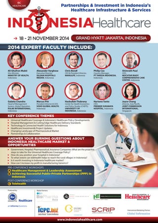 IBC
HEALTHCARE
Produced by:
International Marketing Partner:
Media Partners:
www.indonesiahealthcare.com
18 - 21 N18 - 21 NOOVEMBVEMBER 2014ER 2014 GRGRAND HYAND HYAATTT JT JAKAKARARTTA, INDA, INDOONESNESIIAAGRAND HYATT JAKARTA, INDONESIA
Partnerships & Investment in Indonesia’s
Healthcare Infrastructure & Services
Ali Ghufron Mukti
Vice Minister,
MINISTRY OF HEALTH,
Indonesia
Alexander Varghese
Executive Director,
SILOAM HOSPITALS
MEDAN, Indonesia
Chris Bendl
CEO & President Director,
MANULIFE, Indonesia
Philip Cox
Country Manager,
PT TAKEDA INDONESIA,
Indonesia
Shimrath Paul
CEO,
MOCHTAR RIADY
COMPREHENSIVE CARE
CENTER, Indonesia
Galatia Chandra
Head of Management
System, Global Operation,
KALBE INTERNATIONAL,
Indonesia
Marcus Pitt
President Director & CEO,
SOHO GLOBAL HEALTH,
Indonesia
Hasbullah Thabrany
Center for Health Economics
and Policy Studies (CHEPS),
UNIVERSITY OF
INDONESIA, Indonesia
Hartono Tanto
CEO,
PREMIER SURABAYA
HOSPITAL, Indonesia
Joyce Chang
Director, Asia Pacific,
JOINT COMMISSION
INTERNATIONAL,
Singapore
2014 EXPERT FACULTY INCLUDE:
KEY CONFERENCE THEMES
Universal Healthcare Coverage & Indonesia’s Healthcare Policy Developments
Hospital Management & Cutting Edge Healthcare Delivery Standards
Technology & Connected Health Solutions for Indonesia
Healthcare Investment& Project Updates
Changing Landscape of Pharmaceutical Market
Partnerships & Collaboration
ANSWER YOUR BURNING QUESTIONS ABOUT
INDONESIA HEALTHCARE MARKET &
OPPORTUNITIES
Government, Hospital, Pharmaceutical, Insurance Companies:What are the proactive
steps to take for the Universal Healthcare Coverage Policy?
How do you position your hospital in Indonesia?
To what extent can telehealth helps to reach the rural villages in Indonesia?
Is it worth investing in Indonesia healthcare market?
How can I increase my profit in manufacturing Generics?
PRE-CONFERENCE WORKSHOPS
Healthcare Management & Leadership Assessment
Achieving Successful Public-Private Partnerships (PPP) in
Indonesia
POST-CONFERENCE WORKSHOP
Telehealth
A
B
C
Healthcare
 