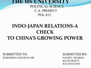 THE IIS UNIVERSITY
POLITICAL SCIENCE
C.A. PROJECT
POL 415
INDO-JAPAN RELATIONS-A
CHECK
TO CHINA’S GROWING POWER
SUBMITTED TO: SUBMITTED BY:
SURENDRA CHAUHAN SIR GAURVI SHARMA
BA (H) SEM IV
ICG/2016/21845
 