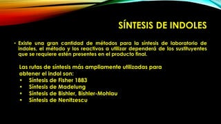 SÍNTESIS DE INDOLES
• Existe una gran cantidad de métodos para la síntesis de laboratorio de
indoles, el método y los reactivos a utilizar dependerá de los sustituyentes
que se requiere estén presentes en el producto final.
Las rutas de síntesis más ampliamente utilizadas para
obtener el indol son:
• Síntesis de Fisher 1883
• Síntesis de Madelung
• Síntesis de Bishler, Bishler-Mohlau
• Síntesis de Nenitzescu
 