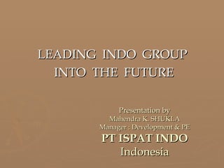 LEADING  INDO  GROUP  INTO  THE  FUTURE Presentation by Mahendra K. SHUKLA Manager : Development & PE PT ISPAT INDO Indonesia 