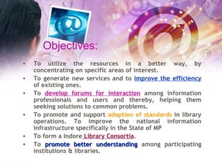 Objectives: To utilize the resources in a better way, by concentrating on specific areas of interest. To generate new services and to  improve the efficiency  of existing ones. To  develop forums for interaction  among information professionals and users and thereby, helping them seeking solutions to common problems.  To promote and support  adoption of standards  in library operations. To improve the national information infrastructure specifically in the State of MP To form a Indore  Library Consortia . To  promote better understanding  among participating institutions & libraries. 