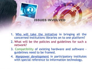 1.  Who will take the initiative  in bringing all the concerned institutions libraries on to one platform? 2.   What will be the policies and guidelines for such a network? 3.  Compatibility  of existing hardware and software - guidelines need to be framed.  4.    Manpower development  in participatory institutes with special reference to information technology.   ISSUES INVOLVED   