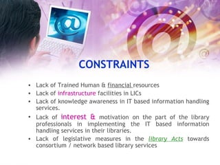 CONSTRAINTS Lack of Trained Human &  financial  resources Lack of  infrastructure  facilities in LICs Lack of knowledge awareness in IT based information handling services. Lack of  interest &  motivation   on the part of the library professionals in implementing the IT based information handling services in their libraries. Lack of legislative measures in the  library Acts  towards consortium / network based library services  