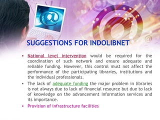 SUGGESTIONS FOR INDOLIBNET National level intervention  would be required for the coordination of such network and ensure adequate and reliable funding. However, this control must not affect the performance of the participating libraries, institutions and the individual professionals. The lack of  adequate funding  the major problem in libraries is not always due to lack of financial resource but due to lack of knowledge on the advancement information services and its importance. Provision of infrastructure facilities   