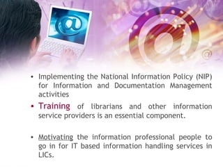 Implementing the National Information Policy (NIP) for Information and Documentation Management activities Training  of librarians and other information service providers is an essential component. Motivating  the information professional people to go in for IT based information handling services in LICs. 