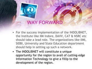WAY FORWARD For the success implementation of the INDOLIBNET, the Institute like IIM Indore, DAVV, CAT & NSRC etc should take a lead role. The organizations like IIMI, SIDBI, University and State Education department should help in setting up such a network.  The INDOLIBNET will constitute a unique opportunity for the region to avail of  cutting-edge Information Technology to give a fillip to the development of the region. 
