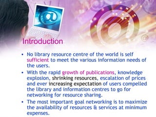 Introduction No library resource centre of the world is self  sufficient  to meet the various information needs of the users.  With the rapid  growth of publications , knowledge explosion,  shrinking resources , escalation of prices and ever  increasing expectation  of users compelled the library and information centres to go for networking for resource sharing.  The most important goal networking is to maximize the availability of resources & services at minimum expenses.   