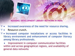 REASONS: DEVELOPMENT LIBRARY NETWORK IN INDIA        Increased awareness of the need for resource sharing.        Resource crunch.     Increased computer installations or access facilities in library environment and enhancement of computer literacy among library professionals.    Improvement in computer communication facilities within and across geographical regions, and availability of general data networks   