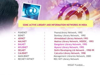 SOME ACTIVE LIBRARY AND INFORMATION NETWORKS IN INDIA   PUNENET  : PoonaLibrary Network, 1992 BONET : Bombay Library Network,  1992 ADINET : Ahmedabad Library Network.1993 MALINET  : Madras Library Network, INSDOC,  1993 BALNET  :  Bangalore Library Network, 1995 MYLIBNET    :  Mysore Library Network, 1995 DELNET : Delhi/Developing Lib Network , 1998-99 CALIBNET  :  Calcutta Library Network, 1998 MANLIBNET  :  Management Libraries Network, 2000 RECNET/NITNET :  REC/NIT Library Network NISSAT Funded…. 