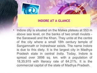 Indore city is situated on the Malwa plateau at 553 m above sea level, on the banks of two small rivulets - the Saraswati and the Khan. They unite at the centre of the city where a small 18th century temple of Sangamnath or Indreshwar exists. The name Indore is due to this diety. It is the largest city in Madhya Pradesh   state in central  India . Today, Indore is spread over 3898 sq. km. with a population of 18,35,915 with literacy rate of 64.21%. It is the commercial capital of the state of Madhya Pradesh.    INDORE AT A GLANCE 