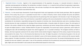 1. Segmental division of society : Segment is the compartmentalization of the population into groups. It is basically horizontal in character. It
generates social grouping but not labelling. The membership is ascribed in character, i.e. it is based on birth and flows from generation to generation.
Based on the membership every member has fixed status, roles and tasks. According to the roles assigned they have to perform it. There are moral
ethics, obligations and justification value behind these roles.
2. Hierarchy : It is the second major characteristic of caste through which Hindu social organization and Indian Society penetrates. After the segmental
divisions of the society, they are put in a pyramidical structure then it is called as hierarchy. Certain cultural principles like purity and pollution,
prioritization of certain group, preferences of the society, determine the positioning of the social segments in the hierarchy t in layer. The layering of the
segments is basically vertical in nature. This caste hierarchy is responsible for spelling out the access and prevention of caste and it becomes the primary
consideration for role allocation, responsibility sharing and the imposition of restrictive rules. Hierarchy determines caste norms. According to Ghurye
hierarchy becomes the major consideration for deciding all these aforesaid variables. It basically implies the Division of Labour. The entire gamut of
activities in the society is divided into four types like religious, governance, maintenance and menial. Among all these activities the religious activities
are given the highest position in society. Therefore Brahmin are given this responsibility. The second major activity is governance, which implies for
managing the state craft and defending the populee from external aggression. So it is accorded to Khatriyas. The managerial activities are fixed on
Vaishyas, who have to generate sustenance for the society. And the menial activities though an integral part of the society, are given the least priority
and accorded to the shudras. Thus it is the hierarchy that determines the roles. The higher the position in the hierarchy the greater is the role and
higher is the responsibility. Hierarchy also determines the individual‟s access to life chances (education, health, nutrition) and life resources (wealth,
power, property). The higher the position in caste hierarchy the easier becomes the access and vice-versa. The concept of distributing justice was never
prevalent but was ever violated in caste system. It was not the productive contribution but the preferencial caste position that determines the caste
rights. Rights were never demanded in caste society but were preferencially imposed on certain caste.
 