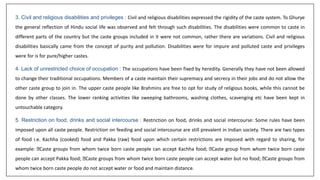 3. Civil and religious disabilities and privileges : Civil and religious disabilities expressed the rigidity of the caste system. To Ghurye
the general reflection of Hindu social life was observed and felt through such disabilities. The disabilities were common to caste in
different parts of the country but the caste groups included in it were not common, rather there are variations. Civil and religious
disabilities basically came from the concept of purity and pollution. Disabilities were for impure and polluted caste and privileges
were for is for pure/higher castes.
4. Lack of unrestricted choice of occupation : The occupations have been fixed by heredity. Generally they have not been allowed
to change their traditional occupations. Members of a caste maintain their supremacy and secrecy in their jobs and do not allow the
other caste group to join in. The upper caste people like Brahmins are free to opt for study of religious books, while this cannot be
done by other classes. The lower ranking activities like sweeping bathrooms, washing clothes, scavenging etc have been kept in
untouchable category.
5. Restriction on food, drinks and social intercourse : Restriction on food, drinks and social intercourse: Some rules have been
imposed upon all caste people. Restriction on feeding and social intercourse are still prevalent in Indian society. There are two types
of food i.e. Kachha (cooked) food and Pakka (raw) food upon which certain restrictions are imposed with regard to sharing, for
example: Caste groups from whom twice born caste people can accept Kachha food; Caste group from whom twice born caste
people can accept Pakka food; Caste groups from whom twice born caste people can accept water but no food; Caste groups from
whom twice born caste people do not accept water or food and maintain distance.
 