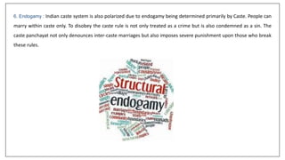 6. Endogamy : Indian caste system is also polarized due to endogamy being determined primarily by Caste. People can
marry within caste only. To disobey the caste rule is not only treated as a crime but is also condemned as a sin. The
caste panchayat not only denounces inter-caste marriages but also imposes severe punishment upon those who break
these rules.
 