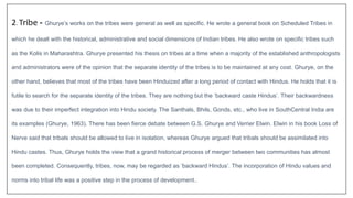 2. Tribe - Ghurye’s works on the tribes were general as well as specific. He wrote a general book on Scheduled Tribes in
which he dealt with the historical, administrative and social dimensions of Indian tribes. He also wrote on specific tribes such
as the Kolis in Maharashtra. Ghurye presented his thesis on tribes at a time when a majority of the established anthropologists
and administrators were of the opinion that the separate identity of the tribes is to be maintained at any cost. Ghurye, on the
other hand, believes that most of the tribes have been Hinduized after a long period of contact with Hindus. He holds that it is
futile to search for the separate identity of the tribes. They are nothing but the ‘backward caste Hindus’. Their backwardness
was due to their imperfect integration into Hindu society. The Santhals, Bhils, Gonds, etc., who live in SouthCentral India are
its examples (Ghurye, 1963). There has been fierce debate between G.S. Ghurye and Verrier Elwin. Elwin in his book Loss of
Nerve said that tribals should be allowed to live in isolation, whereas Ghurye argued that tribals should be assimilated into
Hindu castes. Thus, Ghurye holds the view that a grand historical process of merger between two communities has almost
been completed. Consequently, tribes, now, may be regarded as ‘backward Hindus’. The incorporation of Hindu values and
norms into tribal life was a positive step in the process of development..
 