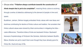 • Ghurye writes “Tribalism always contribute towards the construction of
Hindu temple that is yet to be completed”, meaning Hindu culture is evolving
through a series of dialectics addressing to the demand of people in time and
space.
Buddhism, Jainism, Sikhism largely embodied Hindu values with new ideas and
doctrines contributing for decline of Hindu culture and tradition. He considers that
Hindu cultural values were shared by tribal communities in mitigating the tribe –
caste differences. Therefore tribes of India are backward Hindus. Backward’
because of epistemology of Hinduism like Sanskar, distinction between Buddhi,
Mana, Ahankar are yet to reach them even though they have already gone for
Hindu life, ritual and way of life.
 