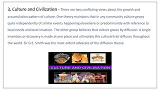 3. Culture and Civilization - There are two conflicting views about the growth and
accumulation pattern of culture. One theory maintains that in any community culture grows
quite independently of similar events happening elsewhere or predominantly with reference to
local needs and local situation. The other group believes that culture grows by diffusion. A single
invention or discovery is made at one place and ultimately this cultural trait diffuses throughout
the world. Sir G.E. Smith was the most ardent advocate of the diffusion theory
 