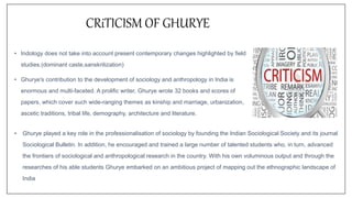 • Indology does not take into account present contemporary changes highlighted by field
studies.(dominant caste,sanskritization)
• Ghurye's contribution to the development of sociology and anthropology in India is
enormous and multi-faceted. A prolific writer, Ghurye wrote 32 books and scores of
papers, which cover such wide-ranging themes as kinship and marriage, urbanization,
ascetic traditions, tribal life, demography, architecture and literature.
CRiTICISM OF GHURYE
• Ghurye played a key role in the professionalisation of sociology by founding the Indian Sociological Society and its journal
Sociological Bulletin. In addition, he encouraged and trained a large number of talented students who, in turn, advanced
the frontiers of sociological and anthropological research in the country. With his own voluminous output and through the
researches of his able students Ghurye embarked on an ambitious project of mapping out the ethnographic landscape of
India
 