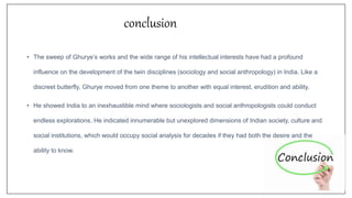 conclusion
• The sweep of Ghurye’s works and the wide range of his intellectual interests have had a profound
influence on the development of the twin disciplines (sociology and social anthropology) in India. Like a
discreet butterfly, Ghurye moved from one theme to another with equal interest, erudition and ability.
• He showed India to an inexhaustible mind where sociologists and social anthropologists could conduct
endless explorations. He indicated innumerable but unexplored dimensions of Indian society, culture and
social institutions, which would occupy social analysis for decades if they had both the desire and the
ability to know.
 