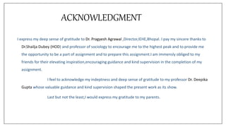 ACKNOWLEDGMENT
I express my deep sense of gratitude to Dr. Pragyesh Agrawal ,Director,IEHE,Bhopal. I pay my sincere thanks to
Dr.Shailja Dubey (HOD) and professor of sociology to encourage me to the highest peak and to provide me
the opportunity to be a part of assignment and to prepare this assignment.I am immensly obliged to my
friends for their elevating inspiration,encouraging guidance and kind supervision in the completion of my
assignment.
I feel to acknowledge my indeptness and deep sense of gratitude to my professor Dr. Deepika
Gupta whose valuable guidance and kind supervision shaped the present work as its show.
Last but not the least,I would express my gratitude to my parents.
 