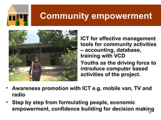 Community empowerment

                         • ICT for effective management
                           tools for community activities
                           – accounting, database,
                           training with VCD
                         • Youths as the driving force to
                           introduce computer based
                           activities of the project.

• Awareness promotion with ICT e.g. mobile van, TV and
  radio
• Step by step from formulating people, economic
  empowerment, confidence building for decision making
                                                     12
 