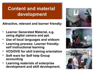 Content and material
   Content and material
       development
      development
Attractive, relevant and learner friendly:

• Learner Generated Material, e.g.
  using digital camera and ppt.
• Use of local languages and widsom
• Learning process: Learner friendly-
  self instructional learning
• VCD/DVD for skill training orientation
• Soft ware for Self help Group
  accounting
• Learning materials of enterprise
  development and skill development.
 