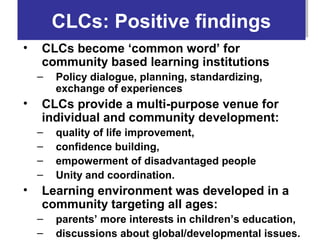 CLCs: Positive findings
        CLCs: Positive findings
•   CLCs become ‘common word’ for
    community based learning institutions
    –   Policy dialogue, planning, standardizing,
        exchange of experiences
•   CLCs provide a multi-purpose venue for
    individual and community development:
    –   quality of life improvement,
    –   confidence building,
    –   empowerment of disadvantaged people
    –   Unity and coordination.
•   Learning environment was developed in a
    community targeting all ages:
    –   parents’ more interests in children’s education,
    –   discussions about global/developmental issues.
 