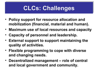 CLCs: Challenges
         CLCs: Challenges
• Policy support for resource allocation and
  mobilization (financial, material and human).
• Maximum use of local resources and capacity
• Capacity of personnel and leadership.
• External support to support maintaining the
  quality of activities.
• Flexible programming to cope with diverse
  and changing needs.
• Decentralized management – role of central
  and local government and community.
 
