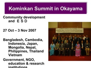Kominkan Summit in Okayama
   Kominkan Summit in Okayama
Community development
  and ＥＳＤ

27 Oct – 3 Nov 2007

Bangladesh, Cambodia,
  Indonesia, Japan,
  Mongolia, Nepal,
  Philippines, Thailand
  Vietnam
Government, NGO,
  education & research
 