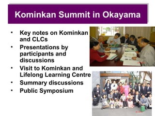 Kominkan Summit in Okayama
    Kominkan Summit in Okayama
•    Key notes on Kominkan
     and CLCs
•    Presentations by
     participants and
     discussions
•    Visit to Kominkan and
     Lifelong Learning Centre
•    Summary discussions
•    Public Symposium
 
