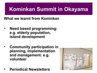 Kominkan Summit in Okayama
    Kominkan Summit in Okayama
What we learnt from Kominkan

•   Need based programming:
    e.g. elderly population,
    island development

•   Community participation in
    planning, implementation
    and management: e.g.
    volunteer

•   Periodical Newsletters
 