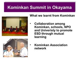 Kominkan Summit in Okayama
Kominkan Summit in Okayama
        What we learnt from Kominkan

        •   Collaboration among
            Kominkan, schools, NPO
            and Univeristy to promote
            ESD through mutual
            learning

        •   Kominkan Association
            network
 