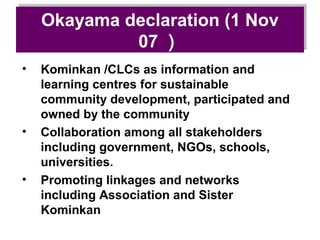 Okayama declaration (1 Nov
    Okayama declaration (1 Nov
              07 ）
             07 ）
•   Kominkan /CLCs as information and
    learning centres for sustainable
    community development, participated and
    owned by the community
•   Collaboration among all stakeholders
    including government, NGOs, schools,
    universities.
•   Promoting linkages and networks
    including Association and Sister
    Kominkan
 
