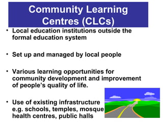 Community Learning
         Centres (CLCs)
• Local education institutions outside the
  formal education system

• Set up and managed by local people

• Various learning opportunities for
  community development and improvement
  of people’s quality of life.

• Use of existing infrastructure
  e.g. schools, temples, mosque
  health centres, public halls
 
