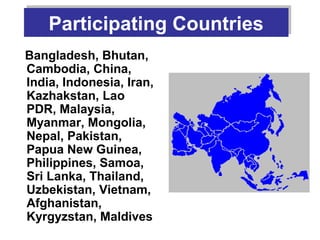 Participating Countries
    Participating Countries
Bangladesh, Bhutan,
Cambodia, China,
India, Indonesia, Iran,
Kazhakstan, Lao
PDR, Malaysia,
Myanmar, Mongolia,
Nepal, Pakistan,
Papua New Guinea,
Philippines, Samoa,
Sri Lanka, Thailand,
Uzbekistan, Vietnam,
Afghanistan,
Kyrgyzstan, Maldives
 