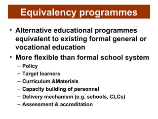 Equivalency programmes
• Alternative educational programmes
  equivalent to existing formal general or
  vocational education
• More flexible than formal school system
  –   Policy
  –   Target learners
  –   Curriculum &Materials
  –   Capacity building of personnel
  –   Delivery mechanism (e.g. schools, CLCs)
  –   Assessment & accreditation
 